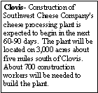 Text Box: Clovis- Construction of Southwest Cheese Company's cheese processing plant is expected to begin in the next 60-90 days.  The plant will be located on 3,000 acres about five miles south of Clovis. About 700 construction workers will be needed to build the plant.