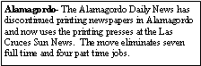 Text Box: Alamagordo- The Alamagordo Daily News has discontinued printing newspapers in Alamagordo and now uses the printing presses at the Las Cruces Sun News.  The move eliminates seven full time and four part time jobs.