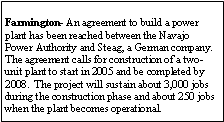 Text Box: Farmington- An agreement to build a power plant has been reached between the Navajo Power Authority and Steag, a German company.  The agreement calls for construction of a two-unit plant to start in 2005 and be completed by 2008.  The project will sustain about 3,000 jobs during the construction phase and about 250 jobs when the plant becomes operational.
