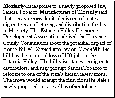 Text Box: Moriarty-In response to a newly proposed law, Sandia Tobacco Manufacturers of Moriarty said that it may reconsider its decision to locate a cigarette manufacturing and distribution facility in Moriarty. The Estancia Valley Economic Development Association advised the Torrance County Commission about the potential impact of House Bill 84. Signed into law on March 9th, the bill has the potential loss of 100 jobs in the Estancia Valley. The bill raises taxes on cigarette distributors, and may prompt Sandia Tobacco to relocate to one of the state's Indian reservations. The move would exempt the firm from the state's newly proposed tax as well as other tobacco 