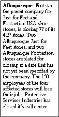 Text Box: Albuquerque- Footstar, the parent company for Just for Feet and Footaction USA shoe stores, is closing 77 of its 429 stores. Two Albuquerque Just for Feet stores, and two Albuquerque Footaction stores are slated for closing at a date that has not yet been specified by the company. The 150 employees of the four affected stores will lose their jobs. Protective Services Industries has closed its call center 