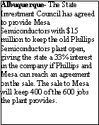 Text Box: Albuquerque- The State Investment Council has agreed to provide Mesa Semiconductors with $15 million to keep the old Phillips Semiconductors plant open, giving the state a 33% interest in the company if Phillips and Mesa can reach an agreement on the sale. The sale to Mesa will keep 400 of the 600 jobs the plant provides.